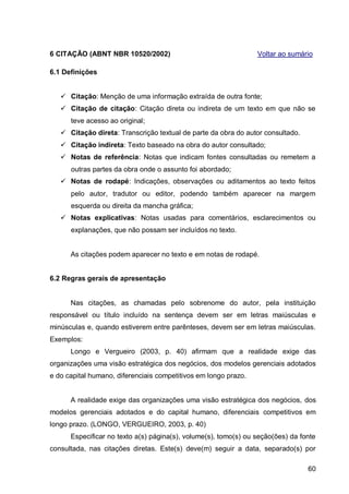 6 CITAÇÃO (ABNT NBR 10520/2002)                                  Voltar ao sumário

6.1 Definições


    Citação: Menção de uma informação extraída de outra fonte;
    Citação de citação: Citação direta ou indireta de um texto em que não se
      teve acesso ao original;
    Citação direta: Transcrição textual de parte da obra do autor consultado.
    Citação indireta: Texto baseado na obra do autor consultado;
    Notas de referência: Notas que indicam fontes consultadas ou remetem a
      outras partes da obra onde o assunto foi abordado;
    Notas de rodapé: Indicações, observações ou aditamentos ao texto feitos
      pelo autor, tradutor ou editor, podendo também aparecer na margem
      esquerda ou direita da mancha gráfica;
    Notas explicativas: Notas usadas para comentários, esclarecimentos ou
      explanações, que não possam ser incluídos no texto.


      As citações podem aparecer no texto e em notas de rodapé.


6.2 Regras gerais de apresentação


      Nas citações, as chamadas pelo sobrenome do autor, pela instituição
responsável ou título incluído na sentença devem ser em letras maiúsculas e
minúsculas e, quando estiverem entre parênteses, devem ser em letras maiúsculas.
Exemplos:
      Longo e Vergueiro (2003, p. 40) afirmam que a realidade exige das
organizações uma visão estratégica dos negócios, dos modelos gerenciais adotados
e do capital humano, diferenciais competitivos em longo prazo.


      A realidade exige das organizações uma visão estratégica dos negócios, dos
modelos gerenciais adotados e do capital humano, diferenciais competitivos em
longo prazo. (LONGO, VERGUEIRO, 2003, p. 40)
      Especificar no texto a(s) página(s), volume(s), tomo(s) ou seção(ões) da fonte
consultada, nas citações diretas. Este(s) deve(m) seguir a data, separado(s) por

                                                                                 60
 