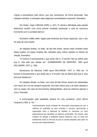 vírgula e precedido(s) pelo termo, que o(s) caracteriza, de forma abreviada. Nas
citações indiretas, a indicação da(s) página(s) consultada(s) é opcional. Exemplos:


      Diz Dr ke      ogl e Mit hell (2005 p. 22 ) “A câmara delimitada pela parede
abdominal contém uma única grande cavidade peritoneal, a qual se comunica
livremente com a     vi    e p lvi    .”


      Rochefort (1998) defini região pela dinâmica dos fluxos espaciais, sob o raio
de ação de uma cidade.


      As citações diretas, no texto, de até três linhas, devem estar contidas entre
aspas duplas. As aspas simples são utilizadas para indicar citação no interior da
citação. Exemplos:
      “O homem       pre is mente o que in              não . O homem não se efine pelo
que     m s pelo que       esej      ser.” (GOMENSORO DE SÁNCHEZ, 1963 apud
SALVADOR, 1977, p. 160).

      Gomensoro de Sànchez (1963 apud SALVADOR, 1977 p.                        60)    iz: “O
homem é precisamente o que ainda não é. O homem não se define pelo que é, mas
pelo que esej ser.”

      As citações diretas, no texto, com mais de três linhas, devem ser destacadas
com recuo de 4 cm da margem esquerda, com letra menor que a do texto utilizado e
sem as aspas. No caso de documentos datilografados, deve-se observar apenas o
recuo. Exemplo:


      A preocupação pela qualidade sempre foi uma constante, como afirma
Vergueiro (1993, p. 14):
                      Tradicionalmente, essas unidades de informação preocuparam-se com a
                      melhoria da qualidade de seus produtos e serviços, aprimorando a
                      organização física e estrutural do trabalho ou buscando um fluxo
                      organizacional que atendesse os objetivos pretendidos. No entanto, essa
                      iniciativa em direção à qualidade parecia basear-se mais na visão dos
                      profissionais sobre os serviços do que na opinião daqueles para quem os
                      serviços eram disponibilizados.



                                                                                          61
 