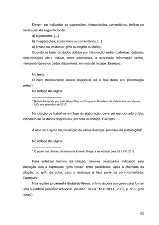 Devem ser indicadas as supressões, interpolações, comentários, ênfase ou
destaques, do seguinte modo:
      a) supressões: [...]
      b) interpolações, acréscimos ou comentários: [ ]
      c) ênfase ou destaque: grifo ou negrito ou itálico.
      Quando se tratar de dados obtidos por informação verbal (palestras, debates,
comunicações etc.), indicar, entre parênteses, a expressão informação verbal,
mencionando-se os dados disponíveis, em nota de rodapé. Exemplo:


      No texto:
      O novo medicamento estará disponível até o final deste ano (informação
verbal)¹
      No rodapé da página:
      ____________________
      ¹ Notícia fornecida por João Alves Silva no Congresso Brasileiro de Veterinária, em Viçosa,
           MG, em setembro de 2010.


      Na citação de trabalhos em fase de elaboração, deve ser mencionado o fato,
indicando-se os dados disponíveis, em nota de rodapé. Exemplo:


      A aloe vera ajuda na prevenção de várias doenças. (em fase de elaboração)¹


      No rodapé da página:
      ___________________
      ¹ O poder das plantas, de autoria de Ernesto Braga, a ser editado pela Ed. UFV, 2012.


      Para enfatizar trechos da citação, deve-se destacá-los indicando esta
alteração com a expressão “grifo nosso” entre parênteses, após a chamada da
citação, ou grifo do autor, caso o destaque já faça parte da obra consultada.
Exemplos:
      Nas regiões proximal e distal do fêmur, a linha áspera alarga-se para formar
uma superfície posterior adicional. (DRAKE; VOGL; MITCHELL, 2005, p. 513, grifo
nosso).




                                                                                                62
 