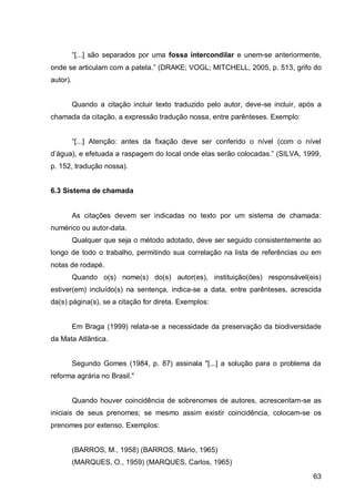 “[...] são separados por uma fossa intercondilar e unem-se anteriormente,
onde se articulam com a patela.” (DRAKE; VOGL; MITCHELL, 2005, p. 513, grifo do
autor).


          Quando a citação incluir texto traduzido pelo autor, deve-se incluir, após a
chamada da citação, a expressão tradução nossa, entre parênteses. Exemplo:


          “[...] Atenção:   ntes    fix ção    eve ser   onferi o o nível ( om o nível
 ’águ ) e efetu             r sp gem o lo     l on e el s serão olo   s.” (SIL A   999
p. 152, tradução nossa).


6.3 Sistema de chamada


          As citações devem ser indicadas no texto por um sistema de chamada:
numérico ou autor-data.
          Qualquer que seja o método adotado, deve ser seguido consistentemente ao
longo de todo o trabalho, permitindo sua correlação na lista de referências ou em
notas de rodapé.
          Quando o(s) nome(s) do(s) autor(es), instituição(ões) responsável(eis)
estiver(em) incluído(s) na sentença, indica-se a data, entre parênteses, acrescida
da(s) página(s), se a citação for direta. Exemplos:


          Em Braga (1999) relata-se a necessidade da preservação da biodiversidade
da Mata Atlântica.


          Segundo Gomes (1984, p. 87) assinala "[...] a solução para o problema da
reforma agrária no Brasil."


          Quando houver coincidência de sobrenomes de autores, acrescentam-se as
iniciais de seus prenomes; se mesmo assim existir coincidência, colocam-se os
prenomes por extenso. Exemplos:


          (BARROS, M., 1958) (BARROS, Mário, 1965)
          (MARQUES, O., 1959) (MARQUES, Carlos, 1965)

                                                                                    63
 