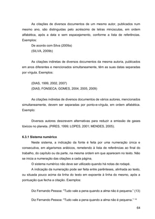 As citações de diversos documentos de um mesmo autor, publicados num
mesmo ano, são distinguidas pelo acréscimo de letras minúsculas, em ordem
alfabética, após a data e sem espacejamento, conforme a lista de referências.
Exemplos:
      De acordo com Silva (2009a)
      (SILVA, 2009b)


      As citações indiretas de diversos documentos da mesma autoria, publicados
em anos diferentes e mencionados simultaneamente, têm as suas datas separadas
por vírgula. Exemplos:


      (DIAS, 1999, 2002, 2007)
      (DIAS; FONSECA; GOMES, 2004, 2005, 2009)


      As citações indiretas de diversos documentos de vários autores, mencionados
simultaneamente, devem ser separadas por ponto-e-vírgula, em ordem alfabética.
Exemplo:


      Diversos autores descrevem alternativas para reduzir a emissão de gases
tóxicos no planeta. (PIRES, 1999; LOPES, 2001; MENDES, 2005).


6.3.1 Sistema numérico
      Neste sistema, a indicação da fonte é feita por uma numeração única e
consecutiva, em algarismos arábicos, remetendo à lista de referências ao final do
trabalho, do capítulo ou da parte, na mesma ordem em que aparecem no texto. Não
se inicia a numeração das citações a cada página.
      O sistema numérico não deve ser utilizado quando há notas de rodapé.
      A indicação da numeração pode ser feita entre parênteses, alinhada ao texto,
ou situada pouco acima da linha do texto em expoente à linha do mesmo, após a
pontuação que fecha a citação. Exemplos:


      Diz Fern n o Pesso : "Tu o v le      pen qu n o    lm não    pequen .” ( 3)

      Diz Fernando Pessoa: "Tudo vale a pena quando a alma não é pequena.” ¹³

                                                                                64
 