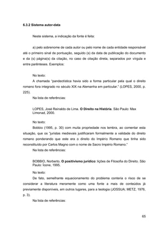 6.3.2 Sistema autor-data


         Neste sistema, a indicação da fonte é feita:


         a) pelo sobrenome de cada autor ou pelo nome de cada entidade responsável
até o primeiro sinal de pontuação, seguido (s) da data de publicação do documento
e da (s) página(s) da citação, no caso de citação direta, separados por vírgula e
entre parênteses. Exemplos:


         No texto:
         A h m        “p n e tísti      h vi   si o     form   p rti ul r pel    qu l o   ireito
romano fora integrado no s          ulo XIX n Alem nh em p rti ul r.” (LOPES 2000 p.
225).
         Na lista de referências:


         LOPES, José Reinaldo de Lima. O Direito na História. São Paulo: Max
         Limonad, 2000.

         No texto:
         Bobbio (1995, p. 30) com muita propriedade nos lembra, ao comentar esta
situ ção que os “jurist s me iev is justifi           r m form lmente     v li    e o ireito
romano ponderando que este era o direito do Império Romano que tinha sido
re onstituí o por C rlos M gno om o nome e S               ro Imp rio Rom no.”
         Na lista de referências:


         BOBBIO, Norberto. O positivismo jurídico: lições de Filosofia do Direito. São
         Paulo: Ícone, 1995.

         No texto:
         De fato, semelhante equacionamento do problema conteria o risco de se
considerar a literatura meramente como uma fonte a mais de conteúdos já
previamente disponíveis, em outros lugares, para a teologia (JOSSUA; METZ, 1976,
p. 3).
         Na lista de referências:



                                                                                             65
 