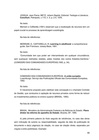 JOSSUA, Jean Pierre; METZ, Johann Baptist. Editorial: Teologia e Literatura.
      Concilium, Petrópolis, v.115, n. 5, p. 2-5, 1976.

      No texto:
      Merriam e Caffarella (1991) observam que a localização de recursos tem um
papel crucial no processo de aprendizagem autodirigida.


      Na lista de referências:


      MERRIAM, S.; CAFFARELLA, R. Learning in adulthood: a comprehensive
      guide. San Francisco: Jossey-Bass, 1991.

      No texto:
      “Comuni     e tem que po er ser inter    mbi        em qu lquer ir unstân i
sem quaisquer restrições estatais, pelas moedas dos outros Estados-membros.”
(COMISSÃO DAS COMUNIDADES EUROPÉIAS,1992, p. 34).


      Na lista de referências:


      COMISSÃO DAS COMUNIDADES EUROPÉIAS. A união européia.
      Luxemburgo: Serviço das Publicações Oficiais das Comunidades Européias,
      1992.

      No texto:
      O mecanismo proposto para viabilizar esta concepção é o chamado Contrato
de Gestão, que conduziria à captação de recursos privados como forma de reduzir
os investimentos públicos no ensino superior (BRASIL, 1995).


      Na lista de referências:


      BRASIL. Ministério da Administração Federal e da Reforma do Estado. Plano
      diretor da reforma do aparelho do Estado. Brasília, DF, 1995.

      b) pela primeira palavra do título seguida de reticências, no caso das obras
sem indicação de autoria ou responsabilidade, seguida da data de publicação do
documento e da(s) página(s) da citação, no caso de citação direta, separados por
vírgula e entre parênteses. Exemplo:

                                                                                66
 