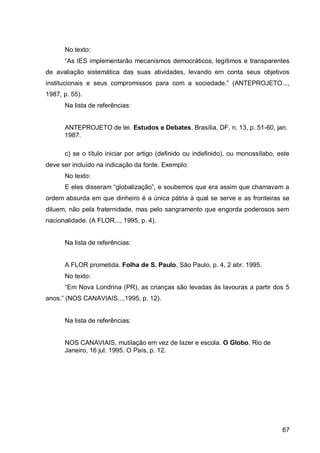 No texto:
      “As IES implement rão me      nismos emo ráti os legítimos e tr nsp rentes
de avaliação sistemática das suas atividades, levando em conta seus objetivos
institu ion is e seus   ompromissos p r      om     so ie    e.” (ANTEPROJETO...
1987, p. 55).
      Na lista de referências:


      ANTEPROJETO de lei. Estudos e Debates, Brasília, DF, n. 13, p. 51-60, jan.
      1987.

      c) se o título iniciar por artigo (definido ou indefinido), ou monossílabo, este
deve ser incluído na indicação da fonte. Exemplo:
      No texto:
      E eles isser m “glob liz ção” e soubemos que er         ssim que h m v m
ordem absurda em que dinheiro é a única pátria à qual se serve e as fronteiras se
diluem, não pela fraternidade, mas pelo sangramento que engorda poderosos sem
nacionalidade. (A FLOR..., 1995, p. 4).


      Na lista de referências:


      A FLOR prometida. Folha de S. Paulo, São Paulo, p. 4, 2 abr. 1995.
      No texto:
      “Em Nov Lon rin (PR)         s ri nç s são lev     s às l vour s    p rtir os 5
 nos.” (NOS CANA IAIS... 995 p. 2).


      Na lista de referências:


      NOS CANAVIAIS, mutilação em vez de lazer e escola. O Globo, Rio de
      Janeiro, 16 jul. 1995. O País, p. 12.




                                                                                   67
 