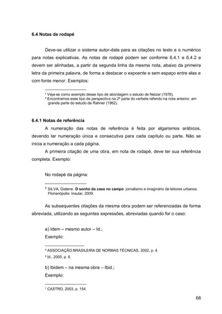 6.4 Notas de rodapé


      Deve-se utilizar o sistema autor-data para as citações no texto e o numérico
para notas explicativas. As notas de rodapé podem ser conforme 6.4.1 e 6.4.2 e
devem ser alinhadas, a partir da segunda linha da mesma nota, abaixo da primeira
letra da primeira palavra, de forma a destacar o expoente e sem espaço entre elas e
com fonte menor. Exemplos:
      ____________________
      ¹ Veja-se como exemplo desse tipo de abordagem o estudo de Netzer (1976).
      ² Encontramos esse tipo de perspectiva na 2ª parte do verbete referido na nota anterior, em
        grande parte do estudo de Rahner (1962).



6.4.1 Notas de referência
      A numeração das notas de referência é feita por algarismos arábicos,
devendo ter numeração única e consecutiva para cada capítulo ou parte. Não se
inicia a numeração a cada página.
      A primeira citação de uma obra, em nota de rodapé, deve ter sua referência
completa. Exemplo:


      No rodapé da página:
      ____________________
      ³ SILVA, Gislene. O sonho da casa no campo: jornalismo e imaginário de leitores urbanos.
        Florianópolis: Insular, 2009.


      As subsequentes citações da mesma obra podem ser referenciadas de forma
abreviada, utilizando as seguintes expressões, abreviadas quando for o caso:


      a) Idem – mesmo autor – Id.;
      Exemplo:
      ___________________
      ² ASSOCIAÇÃO BRASILEIRA DE NORMAS TÉCNICAS, 2002, p. 4.
      ³ Id., 2005, p. 6.

      b) Ibidem – na mesma obra – Ibid.;
      Exemplo:
      ____________________
      ¹ CASTRO, 2003, p. 154.

                                                                                                68
 