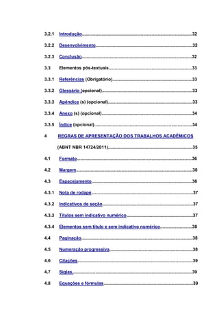 3.2.1    Introdução..........................................................................................32

3.2.2    Desenvolvimento...............................................................................32

3.2.3    Conclusão..........................................................................................32

3.3      Elementos pós-textuais....................................................................33

3.3.1    Referências (Obrigatório).................................................................33

3.3.2    Glossário (opcional)..........................................................................33

3.3.3    Apêndice (s) (opcional).....................................................................33

3.3.4    Anexo (s) (opcional)..........................................................................34

3.3.5    Índice (opcional)................................................................................34

4       REGRAS DE APRESENTAÇÃO DOS TRABALHOS ACADÊMICOS

        (ABNT NBR 14724/2011).....................................................................35

4.1      Formato..............................................................................................36

4.2      Margem...............................................................................................36

4.3      Espacejamento..................................................................................36

4.3.1    Nota de rodapé...................................................................................37

4.3.2    Indicativos de seção..........................................................................37

4.3.3    Títulos sem indicativo numérico......................................................37

4.3.4    Elementos sem título e sem indicativo numérico..........................38

4.4      Paginação...........................................................................................38

4.5      Numeração progressiva....................................................................38

4.6      Citações..............................................................................................39

4.7      Siglas..................................................................................................39

4.8      Equações e fórmulas.........................................................................39
 