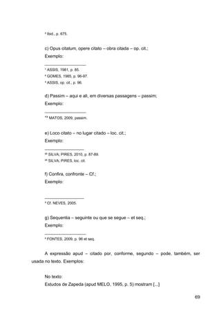 ² Ibid., p. 675.


      c) Opus citatum, opere citato – obra citada – op. cit.;
      Exemplo:
      ____________________
      ¹ ASSIS, 1981, p. 85.
      ² GOMES, 1985, p. 96-97.
      ³ ASSIS, op. cit., p. 96.


      d) Passim – aqui e ali, em diversas passagens – passim;
      Exemplo:
      ____________________
      ¹³ MATOS, 2009, passim.


      e) Loco citato – no lugar citado – loc. cit.;
      Exemplo:
      ___________________
      ²² SILVA; PIRES, 2010, p. 87-89.
      ²³ SILVA; PIRES, loc. cit.


      f) Confira, confronte – Cf.;
      Exemplo:


      ___________________
      ³ Cf. NEVES, 2005.


      g) Sequentia – seguinte ou que se segue – et seq.;
      Exemplo:
      ____________________
      ² FONTES, 2009, p. 96 et seq.


      A expressão apud – citado por, conforme, segundo – pode, também, ser
usada no texto. Exemplos:


      No texto:
      Estudos de Zapeda (apud MELO, 1995, p. 5) mostram [...]

                                                                       69
 