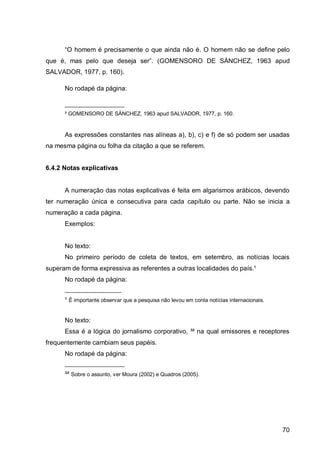 “O homem        pre is mente o que in           não . O homem não se define pelo
que     m s pelo que         esej    ser”. (GOMENSORO DE SÁNCHEZ                      963 apud
SALVADOR, 1977, p. 160).

      No rodapé da página:

      ____________________
      ² GOMENSORO DE SÁNCHEZ, 1963 apud SALVADOR, 1977, p. 160.


      As expressões constantes nas alíneas a), b), c) e f) de só podem ser usadas
na mesma página ou folha da citação a que se referem.


6.4.2 Notas explicativas


      A numeração das notas explicativas é feita em algarismos arábicos, devendo
ter numeração única e consecutiva para cada capítulo ou parte. Não se inicia a
numeração a cada página.
      Exemplos:


      No texto:
      No primeiro período de coleta de textos, em setembro, as notícias locais
superam de forma expressiva as referentes a outras localidades do país.¹
      No rodapé da página:
      ___________________
      ¹ É importante observar que a pesquisa não levou em conta notícias internacionais.


      No texto:
      Essa é a lógica do jornalismo corporativo, ³² na qual emissores e receptores
frequentemente cambiam seus papéis.
      No rodapé da página:
      ____________________
      ³² Sobre o assunto, ver Moura (2002) e Quadros (2005).




                                                                                            70
 