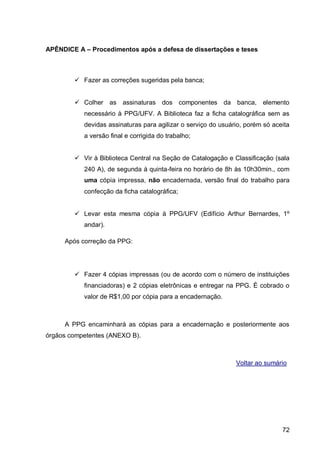 APÊNDICE A – Procedimentos após a defesa de dissertações e teses



         Fazer as correções sugeridas pela banca;


         Colher as assinaturas dos componentes da banca, elemento
           necessário à PPG/UFV. A Biblioteca faz a ficha catalográfica sem as
           devidas assinaturas para agilizar o serviço do usuário, porém só aceita
           a versão final e corrigida do trabalho;


         Vir à Biblioteca Central na Seção de Catalogação e Classificação (sala
           240 A), de segunda à quinta-feira no horário de 8h às 10h30min., com
           uma cópia impressa, não encadernada, versão final do trabalho para
           confecção da ficha catalográfica;


         Levar esta mesma cópia à PPG/UFV (Edifício Arthur Bernardes, 1º
           andar).

     Após correção da PPG:




         Fazer 4 cópias impressas (ou de acordo com o número de instituições
           financiadoras) e 2 cópias eletrônicas e entregar na PPG. É cobrado o
           valor de R$1,00 por cópia para a encadernação.



     A PPG encaminhará as cópias para a encadernação e posteriormente aos
órgãos competentes (ANEXO B).



                                                               Voltar ao sumário




                                                                               72
 