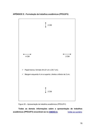 APÊNDICE E - Formatação de trabalhos acadêmicos (PPG/UFV)




                                          2 CM




             4 CM                                                2 CM




          Papel branco, formato A4 (21 cm x 29,7 cm);

          Margem esquerda 4 cm e superior, direita e inferior de 2 cm;




                                          2 CM




     Figura 30 – Apresentação de trabalhos acadêmicos (PPG/UFV)

     Todas as demais informações sobre a apresentação de trabalhos
acadêmicos (PPG/UFV) encontram-se no ANEXO A.                       Voltar ao sumário




                                                                                  76
 