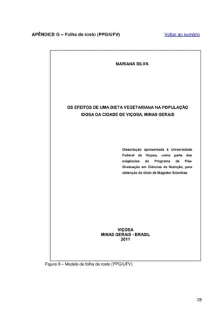 APÊNDICE G – Folha de rosto (PPG/UFV)                                 Voltar ao sumário




                                         MARIANA SILVA




                OS EFEITOS DE UMA DIETA VEGETARIANA NA POPULAÇÃO
                       IDOSA DA CIDADE DE VIÇOSA, MINAS GERAIS




                                            Dissertação apresentada à Universidade
                                            Federal   de   Viçosa,   como   parte   das
                                            exigências     do   Programa     de     Pós-
                                            Graduação em Ciências da Nutrição, para
                                            obtenção do título de Magister Scientiae.




                                        VIÇOSA
                                 MINAS GERAIS - BRASIL
                                          2011




     Figura 8 – Modelo de folha de rosto (PPG/UFV)




                                                                                           78
 