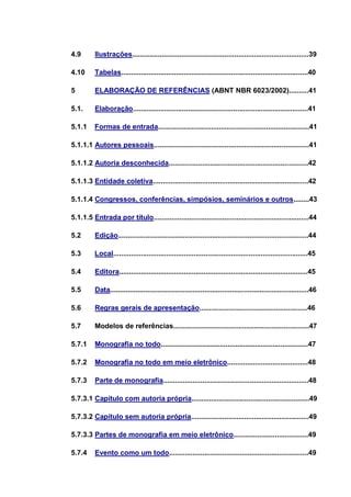 4.9       Ilustrações..........................................................................................39

4.10      Tabelas...............................................................................................40

5         ELABORAÇÃO DE REFERÊNCIAS (ABNT NBR 6023/2002)..........41

5.1.      Elaboração.........................................................................................41

5.1.1     Formas de entrada.............................................................................41

5.1.1.1 Autores pessoais...............................................................................41

5.1.1.2 Autoria desconhecida.......................................................................42

5.1.1.3 Entidade coletiva...............................................................................42

5.1.1.4 Congressos, conferências, simpósios, seminários e outros........43

5.1.1.5 Entrada por título...............................................................................44

5.2       Edição.................................................................................................44

5.3       Local...................................................................................................45

5.4       Editora................................................................................................45

5.5       Data.....................................................................................................46

5.6       Regras gerais de apresentação.......................................................46

5.7       Modelos de referências.....................................................................47

5.7.1     Monografia no todo...........................................................................47

5.7.2     Monografia no todo em meio eletrônico.........................................48

5.7.3     Parte de monografia..........................................................................48

5.7.3.1 Capítulo com autoria própria............................................................49

5.7.3.2 Capítulo sem autoria própria............................................................49

5.7.3.3 Partes de monografia em meio eletrônico......................................49

5.7.4     Evento como um todo.......................................................................49
 