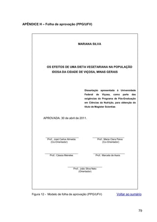 APÊNDICE H – Folha de aprovação (PPG/UFV)




                                           MARIANA SILVA




               OS EFEITOS DE UMA DIETA VEGETARIANA NA POPULAÇÃO
                   IDOSA DA CIDADE DE VIÇOSA, MINAS GERAIS




                                              Dissertação      apresentada    à   Universidade
                                              Federal     de    Viçosa,   como     parte   das
                                              exigências do Programa de Pós-Graduação
                                              em Ciências da Nutrição, para obtenção do
                                              título de Magister Scientiae.



             APROVADA: 30 de abril de 2011.




              _________________________              ________________________
               Prof.: José Carlos Almeida                Prof.: Maria Clara Paiva
                  (Co-Orientador)                             (Co-Orientador)



              _________________________                 ________________________
                  Prof.: Cássia Meireles                  Prof.: Marcela de Assis



                                __________________________
                                    Prof.: João Silva Neto
                                         (Orientador)




     Figura 12 - Modelo de folha de aprovação (PPG/UFV)                       Voltar ao sumário




                                                                                                 79
 