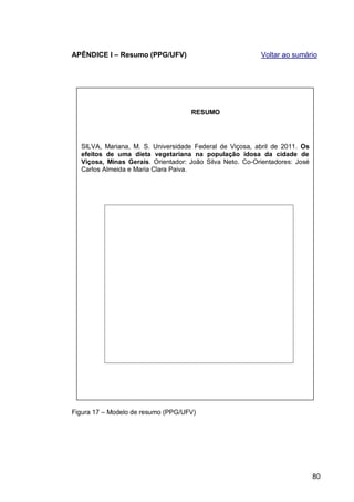 APÊNDICE I – Resumo (PPG/UFV)                             Voltar ao sumário




                                    RESUMO




  SILVA, Mariana, M. S. Universidade Federal de Viçosa, abril de 2011. Os
  efeitos de uma dieta vegetariana na população idosa da cidade de
  Viçosa, Minas Gerais. Orientador: João Silva Neto. Co-Orientadores: José
  Carlos Almeida e Maria Clara Paiva.




Figura 17 – Modelo de resumo (PPG/UFV)




                                                                             80
 