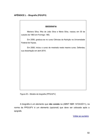 APÊNDICE L – Biografia (PG/UFV)




                                     BIOGRAFIA

               Mariana Silva, filha de João Silva e Maria Silva, nasceu em 30 de
        outubro de 1983 em Formiga - MG.

               Em 2006, graduou-se no curso Ciências da Nutrição na Universidade
        Federal de Viçosa.

               Em 2008, iniciou o curso de mestrado neste mesmo curso. Defendeu
        sua dissertação em abril 2010.




      Figura 25 – Modelo de biografia (PPG/UFV)




      A biografia é um elemento que não consta na (ABNT NBR 14724/2011), na
norma da PPG/UFV é um elemento (opcional) que deve ser colocada após a
epígrafe.

                                                                  Voltar ao sumário




                                                                                   82
 