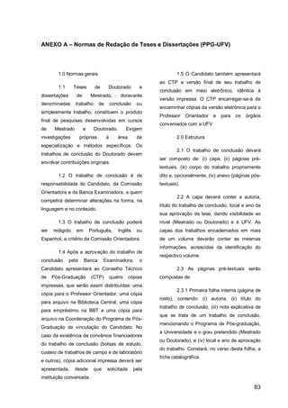 ANEXO A – Normas de Redação de Teses e Dissertações (PPG-UFV)




        1.0 Normas gerais                                            1.5 O Candidato também apresentará
                                                             ao CTP a versão final de seu trabalho de
        1.1      Teses       de       Doutorado         e
                                                             conclusão em meio eletrônico, idêntica à
dissertações      de       Mestrado,           doravante
                                                             versão impressa. O CTP encarregar-se-á de
denominadas       trabalho       de       conclusão    ou
                                                             encaminhar cópias da versão eletrônica para o
simplesmente trabalho, constituem o produto
                                                             Professor    Orientador   e   para   os órgãos
final de pesquisas desenvolvidas em cursos
                                                             conveniados com a UFV
de     Mestrado        e     Doutorado.            Exigem
investigações         próprias        à      área      de            2.0 Estrutura
especialização e métodos específicos. Os
                                                                     2.1 O trabalho de conclusão deverá
trabalhos de conclusão do Doutorado devem
                                                             ser composto de: (i) capa, (ii) páginas pré-
envolver contribuições originais.
                                                             textuais, (iii) corpo do trabalho propriamente
        1.2 O trabalho de conclusão é de                     dito e, opcionalmente, (iv) anexo (páginas pós-
responsabilidade do Candidato, da Comissão                   textuais).
Orientadora e da Banca Examinadora, a quem
                                                                     2.2 A capa deverá conter a autoria,
competirá determinar alterações na forma, na
                                                             título do trabalho de conclusão, local e ano da
linguagem e no conteúdo.
                                                             sua aprovação da tese, dando visibilidade ao
        1.3 O trabalho de conclusão poderá                   nível (Mestrado ou Doutorado) e à UFV. As
ser   redigido    em       Português,        Inglês    ou    capas dos trabalhos encadernados em mais
Espanhol, a critério da Comissão Orientadora.                de um volume deverão conter as mesmas
                                                             informações, acrescidas da identificação do
        1.4 Após a aprovação do trabalho de
                                                             respectivo volume.
conclusão      pela     Banca      Examinadora,         o
Candidato apresentará ao Conselho Técnico                            2.3 As páginas pré-textuais serão
de    Pós-Graduação        (CTP)          quatro    cópias   compostas de:
impressas, que serão assim distribuídas: uma
                                                                     2.3.1 Primeira folha interna (página de
cópia para o Professor Orientador, uma cópia
                                                             rosto), contendo: (i) autoria, (ii) título do
para arquivo na Biblioteca Central, uma cópia
                                                             trabalho de conclusão, (iii) nota explicativa de
para empréstimo na BBT e uma cópia para
                                                             que se trata de um trabalho de conclusão,
arquivo na Coordenação do Programa de Pós-
                                                             mencionando o Programa de Pós-graduação,
Graduação de vinculação do Candidato. No
                                                             a Universidade e o grau pretendido (Mestrado
caso da existência de convênios financiadores
                                                             ou Doutorado), e (iv) local e ano de aprovação
do trabalho de conclusão (bolsas de estudo,
                                                             do trabalho. Constará, no verso desta folha, a
custeio de trabalhos de campo e de laboratório
                                                             ficha catalográfica.
e outros), cópia adicional impressa deverá ser
apresentada,      desde      que      solicitada      pela
instituição conveniada.

                                                                                                         83
 