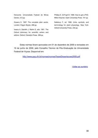 Horizonte: Universidade Federal de Minas         Phillips E. & Pugh D. 1988. How to get a PhD.
Gerais. 213 pp.                                  Milton Keynes: Open University Press. 161 pp.

Gowers E. 1987. The complete plain words.        Salisbury F, ed. 1996. Units, symbols, and
London: Peguin Books. 288 pp.                    terminology for plant physiology. New York:
                                                 Oxford University Press. 234 pp.
Isaacs A, Daintith J, Martin E, eds. 1991. The
Oxford dictionary for scientific writers and
editors. Oxford: Claredon Press. 389 pp.




       Estas normas foram aprovadas em 01 de dezembro de 2000 e revisadas em
16 de junho de 2008, pelo Conselho Técnico de Pós-Graduação da Universidade
Federal de Viçosa. Disponível em:

           http://www.ppg.ufv.br/normas/normasTesesDissertacoes2008.pdf




                                                                         Voltar ao sumário




                                                                                            86
 