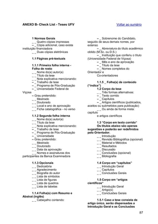 ANEXO B- Check List - Teses UFV                                      Voltar ao sumário



         1 Normas Gerais                              – _ Sobrenome do Candidato,
         _ _ Quatro cópias impressas          seguido de seus demais nomes, por
         – _ Cópia adicional, caso exista     extenso
instituição financiadora                              – _ Abreviatura do título acadêmico
         _ _ Duas cópias eletrônicas          obtido (M.Sc. ou D.S.)
                                                      – _ Instituição que conferiu o título
         1.1 Páginas pré-textuais             (Universidade Federal de Viçosa)
                                                      – _ Mês e ano da aprovação
         1.1.1 Primeira folha interna -               – _ Título da tese
         Folha de rosto                               – _ Nomes completos do
         _ _ Nome do(a) autor(a)              Orientador e
         _ _ Título da tese                           Co-orientadores
         _ _ Nota explicativa mencionando:
         – _ Trabalho de tese                        1.1.5 _ Folha(s) de conteúdo
         – _ Programa de Pós-Graduação        (“índice”)
         – _ Universidade Federal de                 1.2 Corpo da tese
Viçosa                                               _ _ Três formas alternativas:
         – Grau pretendido:                          – _ Texto corrido
         _ _ Mestrado                                – _ Capítulos
         _ _ Doutorado                               – _ Artigos científicos (publicados,
         _ _ Local e ano de aprovação         aceitos ou submetidos para publicação)
         _ _ Ficha catalográfica - no verso          _ _ Ou ainda de forma mista:
                                              capítulo
        1.1.2 Segunda folha interna                  e artigos científicos
        _ _ Nome do(a) autor(a)
        _ _ Título da tese                          1.3 “Corpo em texto corrido“
        _ _ Nota explicativa mencionando:           Os títulos abaixo são apenas
        – _ Trabalho de tese                  sugestões e poderão ser redefinidos
        – _ Programa de Pós-Graduação         pelo Orientador.
        – _ Universidade                            _ _ Introdução
        – Grau pretendido:                          _ _ Revisão Bibliográfica (opcional)
        _ _ Mestrado                                _ _ Material e Métodos
        _ _ Doutorado                               _ _ Resultados
        _ _ Data da aprovação                       _ _ Discussão
        _ _ Nomes e assinaturas dos                 _ _ Conclusões (opcional)
participantes da Banca Examinadora                  _ _ Bibliografia

         1.1.3 Opcionais                             1.4 Corpo em “capítulos”
         _ _ Dedicatória                             _ _ Introdução Geral
         _ _ Agradecimento                           _ _ Capítulos
         _ _ Biografia do autor                      _ _ Conclusões Gerais
         _ _ Lista de símbolos
         _ _ Lista de figuras                         1.5 Corpo em “artigos
         _ _ Lista de quadros                 científicos“
         _ _ Lista de tabelas                         _ _ Introdução Geral
                                                      _ _ Artigo(s)
      1.1.4 Folha(s) com Resumo e                     _ _ Conclusões Gerais
Abstrat (inglês)
      _ _ Cabeçalho contendo:                        1.5.1 Caso a tese consista de
                                              artigo único, serão dispensadas a
                                              Introdução Geral e as Conclusões

                                                                                        87
 