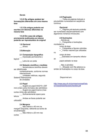 Gerais
                                                    2.5 Paginação
          1.5.2 Os artigos podem ter                _ _ Todas as páginas textuais e
formatações diferentes em uma mesma          pós-textuais numeradas em seqüência
tese                                         contínua.

       1.5.3 Os artigos poderão ser                 Opcional:
escritos em idiomas diferentes na                   – _ Páginas pré-textuais poderão
mesma tese                                   ser numeradas seqüencialmente com
                                             algarismos romanos minúsculos.
          1.5.4 Em caso de artigos
previamente publicados,os mesmo                    2.6 Ilustrações
poderão ser reproduzidos do original               _ Admite-se:
                                                   – _ Fotografias e ilustrações
          1.6 Opcional                       montadas no
          _ _ Anexo                                corpo da tese.
                                                   – _ Fotografias e figuras coloridas.
          2 Editoração                             – _ Folhas maiores que utilizadas
                                             no
          2.1 Composição tipográfica               corpo da tese.
          _ _ Impressão permanente e               _ _Dobradas em tamanho inferior
legível                                      ao
          _ _ Letra de cor preta                   papel adotado na tese

        2.2 Notação científica e medidas             _ Não é admitido:
        _ _ Nomenclatura científica deverá           – _ Afixação com fita adesiva ou
ser diferenciada                             similar de ilustrações no corpo da tese.
        contextualmente, conforme normas
        internacionais
        _ _ Unidades métricas, segundo
Sistema Internacional                               Disponível em:
        de Unidades

        2.3 Papel                            http://www.ppg.ufv.br/normas/normasFeitu
        _ _ Sugere-se papel A4(210 x 297     raTesesDissertacoesChecklist.pdf
mm) (mas outros formatos são admitidos)
        _ _ Sugere-se papel branco (mas
outras cores são admitidos)
        _ _ Suficientemente opaco para
leitura
        _ _ Ambas as faces poderão ser
utilizadas

       2.4 Margens
       _ _ Não inferior a 40 mm na
margem esquerda, referente ao bordo de
encardenação
       _ _ Não inferior a 20 mm nas
outras




                                                                                        88
 