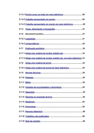 5.7.4.1 Evento como um todo em meio eletrônico.....................................50

5.7.4.2 Trabalho apresentado em evento....................................................50

5.7.4.3 Trabalho apresentado em evento em meio eletrônico...................50

5.7.5     Teses, dissertação e monografia.....................................................51

5.7.6      Documento jurídico...........................................................................51

5.7.6.1 Legislação..........................................................................................51

5.7.6.2 Jurisprudência...................................................................................52

5.7.7      Publicação periódica.........................................................................52

5.7.7.1 Artigo e/ou matéria de revista, boletim etc.....................................53

5.7.7.2 Artigo e/ou matéria de revista, boletim etc. em meio eletrônico..53

5.7.8      Artigo e/ou matéria de jornal............................................................53

5.7.8.1 Artigo e/ou matéria de jornal em meio eletrônico..........................54

5.7.9      Normas técnicas................................................................................54

5.7.10 Patentes..............................................................................................54

5.7.11 Bíblia...................................................................................................55

5.7.12 Verbetes de enciclopédias e dicionários........................................55

5.7.13 Separatas............................................................................................55

5.7.14 Resenha ou recensão de livro..........................................................55

5.7.15 Relatórios...........................................................................................55

5.7.16 Entrevistas.........................................................................................55

5.7.17 Resumo (Abstract).............................................................................56

5.7.18 Trabalhos não publicados................................................................56

5.7.19 Bula de remédio.................................................................................56
 