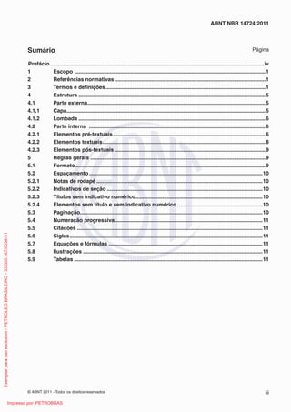 © ABNT 2011 - Todos os direitos reservados iii
ABNT NBR 14724:2011
Sumário Página
Prefácio...............................................................................................................................................iv
1 Escopo ...............................................................................................................................1
2 Referências normativas.....................................................................................................1
3 Termos e deﬁnições...........................................................................................................1
4 Estrutura .............................................................................................................................5
4.1 Parte externa.......................................................................................................................5
4.1.1 Capa.....................................................................................................................................5
4.1.2 Lombada .............................................................................................................................6
4.2 Parte interna ......................................................................................................................6
4.2.1 Elementos pré-textuais......................................................................................................6
4.2.2 Elementos textuais.............................................................................................................8
4.2.3 Elementos pós-textuais.....................................................................................................9
5 Regras gerais .....................................................................................................................9
5.1 Formato...............................................................................................................................9
5.2 Espaçamento....................................................................................................................10
5.2.1 Notas de rodapé ...............................................................................................................10
5.2.2 Indicativos de seção ........................................................................................................10
5.2.3 Títulos sem indicativo numérico.....................................................................................10
5.2.4 Elementos sem título e sem indicativo numérico .........................................................10
5.3 Paginação..........................................................................................................................10
5.4 Numeração progressiva...................................................................................................11
5.5 Citações ............................................................................................................................11
5.6 Siglas.................................................................................................................................11
5.7 Equações e fórmulas .......................................................................................................11
5.8 Ilustrações ........................................................................................................................11
5.9 Tabelas ..............................................................................................................................11
Exemplarparausoexclusivo-PETROLEOBRASILEIRO-33.000.167/0036-31
Impresso por: PETROBRAS
 