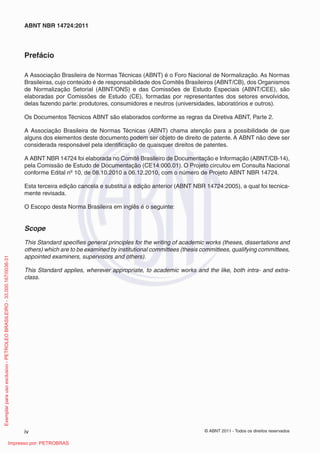 © ABNT 2011 - Todos os direitos reservadosiv
ABNT NBR 14724:2011
Prefácio
A Associação Brasileira de Normas Técnicas (ABNT) é o Foro Nacional de Normalização. As Normas
Brasileiras, cujo conteúdo é de responsabilidade dos Comitês Brasileiros (ABNT/CB), dos Organismos
de Normalização Setorial (ABNT/ONS) e das Comissões de Estudo Especiais (ABNT/CEE), são
elaboradas por Comissões de Estudo (CE), formadas por representantes dos setores envolvidos,
delas fazendo parte: produtores, consumidores e neutros (universidades, laboratórios e outros).
Os Documentos Técnicos ABNT são elaborados conforme as regras da Diretiva ABNT, Parte 2.
A Associação Brasileira de Normas Técnicas (ABNT) chama atenção para a possibilidade de que
alguns dos elementos deste documento podem ser objeto de direito de patente. A ABNT não deve ser
considerada responsável pela identiﬁcação de quaisquer direitos de patentes.
A ABNT NBR 14724 foi elaborada no Comitê Brasileiro de Documentação e Informação (ABNT/CB-14),
pela Comissão de Estudo de Documentação (CE14:000.01). O Projeto circulou em Consulta Nacional
conforme Edital nº 10, de 08.10.2010 a 06.12.2010, com o número de Projeto ABNT NBR 14724.
Esta terceira edição cancela e substitui a edição anterior (ABNT NBR 14724:2005), a qual foi tecnica-
mente revisada.
O Escopo desta Norma Brasileira em inglês é o seguinte:
Scope
This Standard speciﬁes general principles for the writing of academic works (theses, dissertations and
others) which are to be examined by institutional committees (thesis committees, qualifying committees,
appointed examiners, supervisors and others).
This Standard applies, wherever appropriate, to academic works and the like, both intra- and extra-
class.
Exemplarparausoexclusivo-PETROLEOBRASILEIRO-33.000.167/0036-31
Impresso por: PETROBRAS
 