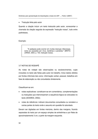Diretrizes para apresentação de dissertações e teses da USP: ...- Parte I (ABNT)
_______________________________________________________________________
• Tradução feita pelo autor
Quando a citação incluir um texto traduzido pelo autor, acrescentar a
chamada da citação seguida da expressão “tradução nossa”, tudo entre
parênteses.
Exemplo:
"A epilepsia pode ocorrer em muitas doenças infecciosas,
como as causadas por vírus, bactérias e parasitas." (BRITO;
JORGE, 2003, p. 102, tradução nossa).
3.7 NOTAS DE RODAPÉ
As notas de rodapé são observações ou esclarecimentos, cujas
inclusões no texto são feitas pelo autor do trabalho. Inclui dados obtidos
por fontes informais tais como: informação verbal, pessoal, trabalhos em
fase de elaboração ou não consultados diretamente.
Classificam-se em:
• notas explicativas: constituem-se em comentários, complementações
ou traduções que interromperiam a sequência lógica se colocadas no
texto (SOARES, 2002);
• notas de referência: indicam documentos consultados ou remetem a
outras partes do texto onde o assunto em questão foi abordado.
Devem ser digitadas em fontes menores, dentro das margens, ficando
separadas do texto por um espaço simples de entrelinhas e por filete de
aproximadamente 3 cm, a partir da margem esquerda.
52
 