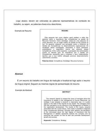 Logo abaixo, devem ser colocadas as palavras representativas do conteúdo do
trabalho, ou sejam, as palavras-chave e/ou descritores.
Exemplo de Resumo:
Abstract
É um resumo do trabalho em língua de tradução e localiza-se logo após o resumo
da língua original. Seguem as mesmas regras de apresentação do resumo.
Exemplo de Abstract:
RESUMO
Esta pesquisa tem como objetivo geral analisar a visão dos
gestores sobre a importância das competências na gestão de
Recursos Humanos. Como estratégia, adotou-se uma pesquisa de
modo descritivo, em um órgão público do Estado do Rio Grande do
Sul. Os gestores relataram sua percepção sobre a influência da
Gestão por Competências no desenvolvimento organizacional. Os
resultados dessa investigação, associados à teoria pertinente,
possibilitaram o diagnóstico acerca dos atributos destas
competências. Entre outros aspectos, a percepção dos entrevistados
quanto ao elevado grau de importância que a Gestão por
Competências representa para a empresa e seus colaboradores,
apontou que a sua melhor utilização promove desenvolvimento,
crescimento e sucesso.
Palavras-chave: Competência. Estratégia. Recursos humanos.
ABSTRACT
This research objects to analyze the vision of managers about the
importance of abilities in the management of Human Resources. As
strategy it was adopted a research in descriptive way, in a public
agency in the state of Rio Grande do Sul, Brasil. The managers have
told their perception on the influence of the Management of Abilities in
the organization development. The results of this inquiry, properly
associated with the current theory, have made it possible to diagnose
these competencies attributes. Amongst other aspects, the perception
of the interviewed about the high degree of importance that the
Management of Abilities represents towards the company and its
personnel has pointed out that its best use promotes development,
growth and success.
Keywords: Competence. Strategy.
 