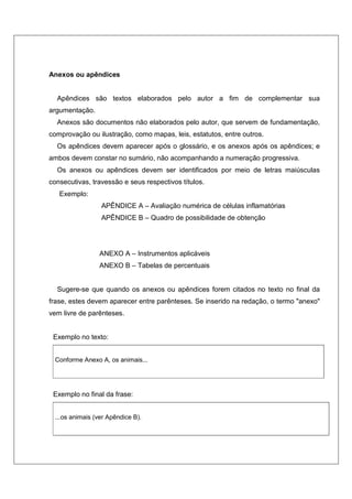 Anexos ou apêndices
Apêndices são textos elaborados pelo autor a fim de complementar sua
argumentação.
Anexos são documentos não elaborados pelo autor, que servem de fundamentação,
comprovação ou ilustração, como mapas, leis, estatutos, entre outros.
Os apêndices devem aparecer após o glossário, e os anexos após os apêndices; e
ambos devem constar no sumário, não acompanhando a numeração progressiva.
Os anexos ou apêndices devem ser identificados por meio de letras maiúsculas
consecutivas, travessão e seus respectivos títulos.
Exemplo:
APÊNDICE A – Avaliação numérica de células inflamatórias
APÊNDICE B – Quadro de possibilidade de obtenção
ANEXO A – Instrumentos aplicáveis
ANEXO B – Tabelas de percentuais
Sugere-se que quando os anexos ou apêndices forem citados no texto no final da
frase, estes devem aparecer entre parênteses. Se inserido na redação, o termo "anexo"
vem livre de parênteses.
Exemplo no texto:
Conforme Anexo A, os animais...
Exemplo no final da frase:
...os animais (ver Apêndice B).
 
