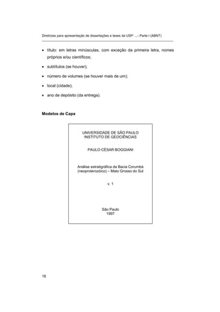 Diretrizes para apresentação de dissertações e teses da USP: ...- Parte I (ABNT)
_______________________________________________________________________
• título: em letras minúsculas, com exceção da primeira letra, nomes
próprios e/ou científicos;
• subtítulos (se houver);
• número de volumes (se houver mais de um);
• local (cidade);
• ano de depósito (da entrega).
Modelos de Capa
UNIVERSIDADE DE SÃO PAULO
INSTITUTO DE GEOCIÊNCIAS
PAULO CÉSAR BOGGIANI
Análise estratigráfica da Bacia Corumbá
(neoproterozóico) – Mato Grosso do Sul
v. 1
São Paulo
1997
16
 