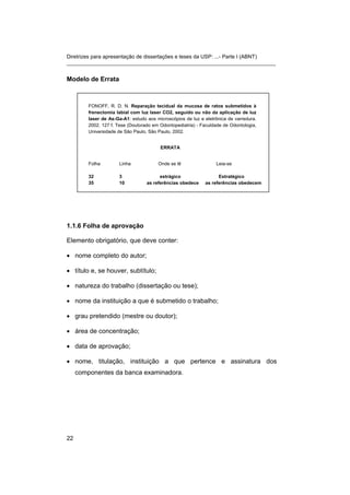 Diretrizes para apresentação de dissertações e teses da USP: ...- Parte I (ABNT)
_______________________________________________________________________
Modelo de Errata
FONOFF, R. D. N. Reparação tecidual da mucosa de ratos submetidos à
frenectomia labial com luz laser CO2, seguido ou não da aplicação de luz
laser de As-Ga-A1: estudo aos microscópios de luz e eletrônica de varredura.
2002. 127 f. Tese (Doutorado em Odontopediatria) - Faculdade de Odontologia,
Universidade de São Paulo, São Paulo, 2002.
ERRATA
Folha Linha Onde se lê Leia-se
32 3 estrágico Estratégico
35 10 as referências obedece as referências obedecem
1.1.6 Folha de aprovação
Elemento obrigatório, que deve conter:
• nome completo do autor;
• título e, se houver, subtítulo;
• natureza do trabalho (dissertação ou tese);
• nome da instituição a que é submetido o trabalho;
• grau pretendido (mestre ou doutor);
• área de concentração;
• data de aprovação;
• nome, titulação, instituição a que pertence e assinatura dos
componentes da banca examinadora.
22
 