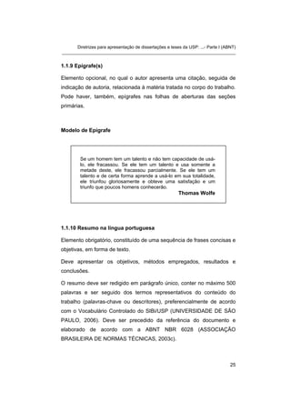 Diretrizes para apresentação de dissertações e teses da USP: ...- Parte I (ABNT)
_______________________________________________________________________
1.1.9 Epígrafe(s)
Elemento opcional, no qual o autor apresenta uma citação, seguida de
indicação de autoria, relacionada à matéria tratada no corpo do trabalho.
Pode haver, também, epígrafes nas folhas de aberturas das seções
primárias.
Modelo de Epígrafe
Se um homem tem um talento e não tem capacidade de usá-
lo, ele fracassou. Se ele tem um talento e usa somente a
metade deste, ele fracassou parcialmente. Se ele tem um
talento e de certa forma aprende a usá-lo em sua totalidade,
ele triunfou gloriosamente e obteve uma satisfação e um
triunfo que poucos homens conhecerão.
Thomas Wolfe
1.1.10 Resumo na língua portuguesa
Elemento obrigatório, constituído de uma sequência de frases concisas e
objetivas, em forma de texto.
Deve apresentar os objetivos, métodos empregados, resultados e
conclusões.
O resumo deve ser redigido em parágrafo único, conter no máximo 500
palavras e ser seguido dos termos representativos do conteúdo do
trabalho (palavras-chave ou descritores), preferencialmente de acordo
com o Vocabulário Controlado do SIBi/USP (UNIVERSIDADE DE SÃO
PAULO, 2006). Deve ser precedido da referência do documento e
elaborado de acordo com a ABNT NBR 6028 (ASSOCIAÇÃO
BRASILEIRA DE NORMAS TÉCNICAS, 2003c).
25
 