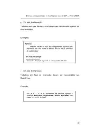 Diretrizes para apresentação de dissertações e teses da USP: ...- Parte I (ABNT)
_______________________________________________________________________
• Em fase de elaboração
Trabalhos em fase de elaboração devem ser mencionados apenas em
nota de rodapé.
Exemplos:
No texto:
Barbosa estudou a ação dos componentes regionais em
população da Zona Norte do Estado de São Paulo (em fase
de elaboração)
1
.
Em Nota de rodapé:
_______________
1
Barbosa M. L. População regional. A ser editado pela EDUSP; 2002.
• Em fase de impressão
Trabalhos em fase de impressão devem ser mencionados nas
Referências.
Exemplo:
PAULA, F. C. E. et al. Incinerador de resíduos líquidos e
pastosos. Revista de Engenharia e Ciências Aplicadas, São
Paulo, v. 5, 2001. No prelo.
49
 