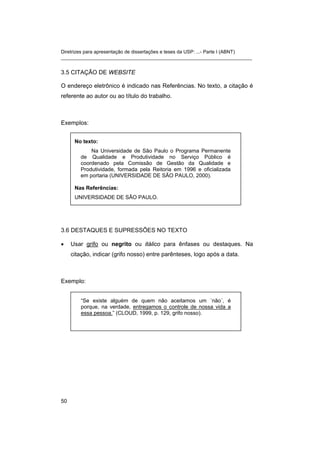 Diretrizes para apresentação de dissertações e teses da USP: ...- Parte I (ABNT)
_______________________________________________________________________
3.5 CITAÇÃO DE WEBSITE
O endereço eletrônico é indicado nas Referências. No texto, a citação é
referente ao autor ou ao título do trabalho.
Exemplos:
No texto:
Na Universidade de São Paulo o Programa Permanente
de Qualidade e Produtividade no Serviço Público é
coordenado pela Comissão de Gestão da Qualidade e
Produtividade, formada pela Reitoria em 1996 e oficializada
em portaria (UNIVERSIDADE DE SÃO PAULO, 2000).
Nas Referências:
UNIVERSIDADE DE SÃO PAULO.
3.6 DESTAQUES E SUPRESSÕES NO TEXTO
• Usar grifo ou negrito ou itálico para ênfases ou destaques. Na
citação, indicar (grifo nosso) entre parênteses, logo após a data.
Exemplo:
“Se existe alguém de quem não aceitamos um ´não´, é
porque, na verdade, entregamos o controle de nossa vida a
essa pessoa.” (CLOUD, 1999, p. 129, grifo nosso).
50
 
