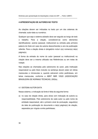 Diretrizes para apresentação de dissertações e teses da USP: ...- Parte I (ABNT)
_______________________________________________________________________
4 APRESENTAÇÃO DE AUTORES NO TEXTO
As citações devem ser indicadas no texto por um dos sistemas de
chamada: autor-data ou numérico.
Qualquer que seja o sistema adotado deve ser seguido ao longo de todo
o trabalho. Para a citação, consideram-se como elementos
identificadores: autoria (pessoal, institucional ou entrada pela primeira
palavra do título em caso de autoria desconhecida) e ano da publicação
referida. Para a citação direta é obrigatório incluir o(s) número(s) da(s)
página(s).
A forma da entrada do nome do autor (pessoal ou institucional) na
citação deve ser a mesma utilizada nas Referências ou em notas de
rodapé.
Nas citações as chamadas pelo sobrenome do autor, pela instituição
responsável ou pelo título incluído na sentença devem estar em letras
maiúsculas e minúsculas e, quando estiverem entre parênteses, em
letras maiúsculas, conforme a ABNT NBR 10520 (ASSOCIAÇÃO
BRASILEIRA DE NORMAS TÉCNICAS, 2002a).
4.1 SISTEMA AUTOR-DATA
Nesse sistema, a indicação da fonte é feita da seguinte forma:
a) no caso de citação direta, para obras com indicação de autoria ou
responsabilidade. Pelo sobrenome de cada autor ou pelo nome da
entidade responsável, até o primeiro sinal de pontuação, seguido(s)
da data de publicação do documento e da(s) página(s) de citação,
separados por vírgula e entre parênteses;
56
 
