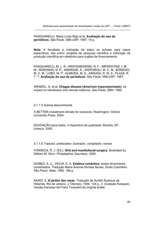 Diretrizes para apresentação de dissertações e teses da USP: ...- Parte I (ABNT)
_______________________________________________________________________
PASQUARELLI, Maria Luiza Rigo et al. Avaliação do uso de
periódicos. São Paulo: SIBi-USP, 1987. 14 p.
Nota: é facultada a indicação de todos os autores para casos
específicos, tais como: projetos de pesquisa científica e indicação de
produção científica em relatórios para órgãos de financiamento.
PASQUARELLI, M. L. R.; KRZYZANOWSKI, R. F.; IMPERATRIZ, I. M.
M.; NORONHA, D. P.; ANDRADE, E.; ZAPPAROLI, M. C. M.; BONESIO,
M. C. M.; LOBO, M. P.; ALMEIDA, M. S.; ARRUDA, R. M. A.; PLAZA, R.
T. T. Avaliação do uso de periódicos. São Paulo: SIBi-USP, 1987.
WENDEL, S. et al. Chagas disease (American tripanosomiasis): its
impact on transfusion and clinical medicine. São Paulo: SBH, 1992.
5.1.1.5 Autoria desconhecida
A BETTER investiment climate for everyone. Washington: Oxford
University Press, 2004.
EDUCAÇÃO para todos: o imperativo da qualidade. Brasília, DF:
Unesco, 2005.
5.1.1.6 Tradutor, prefaciador, ilustrador, compilador, revisor
FONSECA, R. J. (Ed.). Oral and maxillofacial surgery. Illustrated by
William M. Winn. Philadelphia: Saunders, 2000.
GOMES, A. C.; VECHI, C. A. Estática romântica: textos doutrinários
comentados. Tradução Maria Antonia Simões Nunes, Duílio Colombini.
São Paulo: Atlas, 1992. 186 p.
SAADI, S. O jardim das rosas. Tradução de Aurélio Buarque de
Holanda. Rio de Janeiro: J. Olympio, 1944. 124 p., il. (Coleção Rubayat).
Versão francesa de Franz Toussaint do original árabe.
65
 