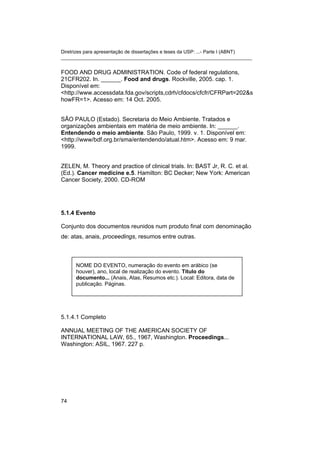 Diretrizes para apresentação de dissertações e teses da USP: ...- Parte I (ABNT)
_______________________________________________________________________
FOOD AND DRUG ADMINISTRATION. Code of federal regulations,
21CFR202. In. ______. Food and drugs. Rockville, 2005. cap. 1.
Disponível em:
<http://www.accessdata.fda.gov/scripts,cdrh/cfdocs/cfcfr/CFRPart=202&s
howFR=1>. Acesso em: 14 Oct. 2005.
SÃO PAULO (Estado). Secretaria do Meio Ambiente. Tratados e
organizações ambientais em matéria de meio ambiente. In: ______.
Entendendo o meio ambiente. São Paulo, 1999. v. 1. Disponível em:
<http://www/bdf.org.br/sma/entendendo/atual.htm>. Acesso em: 9 mar.
1999.
ZELEN, M. Theory and practice of clinical trials. In: BAST Jr, R. C. et al.
(Ed.). Cancer medicine e.5. Hamilton: BC Decker; New York: American
Cancer Society, 2000. CD-ROM
5.1.4 Evento
Conjunto dos documentos reunidos num produto final com denominação
de: atas, anais, proceedings, resumos entre outras.
NOME DO EVENTO, numeração do evento em arábico (se
houver), ano, local de realização do evento. Título do
documento... (Anais, Atas, Resumos etc.). Local: Editora, data de
publicação. Páginas.
5.1.4.1 Completo
ANNUAL MEETING OF THE AMERICAN SOCIETY OF
INTERNATIONAL LAW, 65., 1967, Washington. Proceedings...
Washington: ASIL, 1967. 227 p.
74
 
