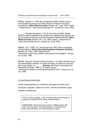 Diretrizes para apresentação de dissertações e teses da USP: ...- Parte I (ABNT)
_______________________________________________________________________
BRASIL. Decreto nº 4.799, de 4 de agosto de 2003. Dispõe sobre a
comunicação de governo do Poder Executivo Federal e dá outras
providências. Diário Oficial da União, Brasília, DF, 5 ago. 2003. Seção
1. Disponível em: <http//:www.senado.gov.br>. Acesso em: 6 nov. 2003.
______. Instrução Normativa nº 28, de 6 de junho de 2002. Dispõe
sobre as ações publicitárias de iniciativa dos integrantes do Sistema de
Comunicação de Governo do Poder Executivo Federal (SICOM). Diário
Oficial da União, Brasília, DF, 7 jun. 2002. Seção 1. Disponível em:
<http//:www.planalto.gov.br>. Acesso em: 29 jul. 2003.
BRASIL. Lei nº 9.887, de 7 de dezembro de 1999. Altera a legislação
tributária federal. Diário Oficial [da] República Federativa do Brasil,
Brasília, DF, 8 dez. 1999. Disponível em:
<http://www.in.gov.br/mp_leis/leis_texto.asp?ld=LEI%209887>. Acesso
em: 22 dez. 1999.
BRASIL. Supremo Tribunal Federal. Súmula nº 14. Não é admissível por
ato administrativo restringir, em razão de idade, inscrição em concurso
para cargo público. In: ______. Súmulas. São Paulo: Associação dos
Advogados do Brasil, 1994. p. 16. Disponível em:
<http://www.truenetm.com.br/jurisnet/sumusSTF.html>. Acesso em: 29
nov. 1998.
5.5 MATERIAIS ESPECIAIS
Filmes cinematográficos ou científicos, gravações de vídeo e som,
esculturas, maquetes, objetos de museu, animais empalhados, jogos,
modelos, protótipos etc.
TÍTULO. Diretor, produtor. Local: Produtora, data. Especificação do
suporte em unidades físicas. Notas complementares.
ou
SOBRENOME, Prenome(s) do(s) autor(es). Título (quando não
existir, deve-se atribuir uma denominação ou a indicação sem
título, entre colchetes). Ano. Especificação do objeto.
86
 