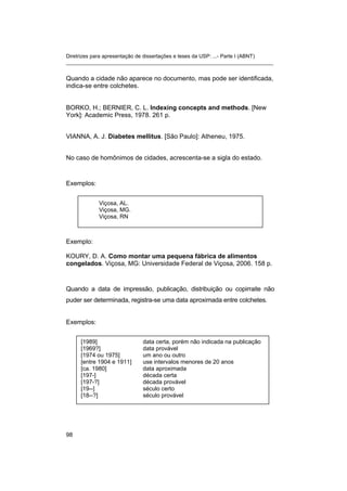 Diretrizes para apresentação de dissertações e teses da USP: ...- Parte I (ABNT)
_______________________________________________________________________
Quando a cidade não aparece no documento, mas pode ser identificada,
indica-se entre colchetes.
BORKO, H.; BERNIER, C. L. Indexing concepts and methods. [New
York]: Academic Press, 1978. 261 p.
VIANNA, A. J. Diabetes mellitus. [São Paulo]: Atheneu, 1975.
No caso de homônimos de cidades, acrescenta-se a sigla do estado.
Exemplos:
Viçosa, AL.
Viçosa, MG.
Viçosa, RN
Exemplo:
KOURY, D. A. Como montar uma pequena fábrica de alimentos
congelados. Viçosa, MG: Universidade Federal de Viçosa, 2006. 158 p.
Quando a data de impressão, publicação, distribuição ou copirraite não
puder ser determinada, registra-se uma data aproximada entre colchetes.
Exemplos:
[1989] data certa, porém não indicada na publicação
[1969?] data provável
[1974 ou 1975] um ano ou outro
[entre 1904 e 1911] use intervalos menores de 20 anos
[ca. 1980] data aproximada
[197-] década certa
[197-?] década provável
[19--] século certo
[18--?] século provável
98
 