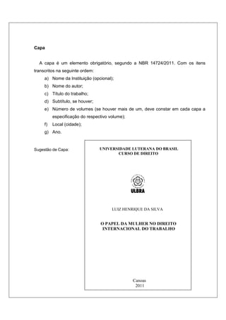Capa
A capa é um elemento obrigatório, segundo a NBR 14724/2011. Com os itens
transcritos na seguinte ordem:
a) Nome da Instituição (opcional);
b) Nome do autor;
c) Título do trabalho;
d) Subtítulo, se houver;
e) Número de volumes (se houver mais de um, deve constar em cada capa a
especificação do respectivo volume);
f) Local (cidade);
g) Ano.
Sugestão de Capa: UNIVERSIDADE LUTERANA DO BRASIL
CURSO DE DIREITO
LUIZ HENRIQUE DA SILVA
O PAPEL DA MULHER NO DIREITO
INTERNACIONAL DO TRABALHO
Canoas
2011
 
