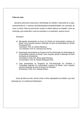 Folha de rosto
Apresenta elementos essenciais à identificação do trabalho. Assemelha-se à capa,
acrescentando-se a natureza (tese/dissertação/monografia/trabalho de conclusão de
curso e outros). Nota da qual devem constar os dados relativos ao trabalho, nome da
instituição, grau pretendido, nome do orientador e co-orientador, quando houver.
Exemplos:
a) Monografia apresentada ao Curso de Direito da Universidade Luterana do
Brasil, como requisito parcial à obtenção do título de Especialista em Direito
Processual Civil.
Orientador: Prof. Dr. Antônio Medeiros.
Co-orientador: Prof. Dr. Henrique dos Santos.
b) Dissertação apresentada ao Programa de Pós-Graduação de Odontologia da
Universidade Luterana do Brasil, como requisito parcial à obtenção do título
de Mestre em Endodontia.
Orientadora: Profa. Dra. Maria Isabel Sequeira.
Co-orientador: Prof. Dr. Renato Rodrigues Ávila.
c) Tese apresentada ao Programa de Pós-Graduação em Genética e
Toxicologia Aplicada da Universidade Luterana do Brasil, como requisito
parcial à obtenção do título de Doutor em Genética.
Orientadora: Profa. Dra. Solange Bastos.
Verso da folha de rosto: deverá conter a ficha catalográfica do trabalho, que será
elaborada por um profissional bibliotecário.
 