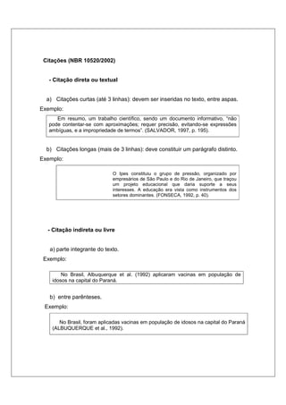 Citações (NBR 10520/2002)
- Citação direta ou textual
a) Citações curtas (até 3 linhas): devem ser inseridas no texto, entre aspas.
Exemplo:
Em resumo, um trabalho científico, sendo um documento informativo, “não
pode contentar-se com aproximações; requer precisão, evitando-se expressões
ambíguas, e a impropriedade de termos”. (SALVADOR, 1997, p. 195).
b) Citações longas (mais de 3 linhas): deve constituir um parágrafo distinto.
Exemplo:
O Ipes constituiu o grupo de pressão, organizado por
empresários de São Paulo e do Rio de Janeiro, que traçou
um projeto educacional que daria suporte a seus
interesses. A educação era vista como instrumentos dos
setores dominantes. (FONSECA, 1992, p. 40).
- Citação indireta ou livre
a) parte integrante do texto.
Exemplo:
No Brasil, Albuquerque et al. (1992) aplicaram vacinas em população de
idosos na capital do Paraná.
b) entre parênteses.
Exemplo:
No Brasil, foram aplicadas vacinas em população de idosos na capital do Paraná
(ALBUQUERQUE et al., 1992).
 