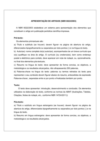APRESENTAÇÃO DE ARTIGOS (NBR 6022/2003)
A NBR 6022/2003 estabelece um sistema para apresentação dos elementos que
constituem o artigo em publicação periódica científica impressa.
Pré-texto:
Os elementos pré-textuais são:
a) Título e subtítulo (se houver): devem figurar na página de abertura do artigo,
diferenciados tipograficamente ou separados por dois pontos (:) e na língua do texto.
b) Autor(es): nome completo do(s) autor(es), acompanhados de um breve currículo que
o(s) qualifique na área do artigo. O currículo (ou credenciais), bem como endereço
postal e eletrônico para contato, deve aparecer em nota de rodapé, ou, opcionalmente,
no final dos elementos pós-textuais.
c) Resumo na língua do texto: deve apresentar de forma concisa, os objetivos, a
metodologia e os resultados alcançados, não ultrapassando 250 palavras.
d) Palavras-chave na língua do texto: palavras ou termos retirados do texto para
representar o seu conteúdo devem figurar abaixo do resumo, antecedidas da expressão
Palavras-chave:, separadas entre si por ponto e finalizadas também por ponto.
Texto:
O texto deve apresentar: introdução, desenvolvimento e conclusão. Os elementos
utilizados na elaboração do texto, conforme as normas da ABNT (Ilustrações, Tabelas,
Citações, Notas de rodapé, etc., conforme NBR 14724/2011))
Pós-texto:
a) Título e subtítulo em língua estrangeira (se houver): devem figurar na página de
abertura do artigo, diferenciados tipograficamente ou separados por dois pontos (:) e na
língua do texto.
b) Resumo em língua estrangeira: deve apresentar de forma concisa, os objetivos, a
metodologia e os resultados alcançados.
 