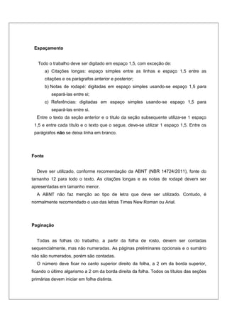 Espaçamento
Todo o trabalho deve ser digitado em espaço 1,5, com exceção de:
a) Citações longas: espaço simples entre as linhas e espaço 1,5 entre as
citações e os parágrafos anterior e posterior;
b) Notas de rodapé: digitadas em espaço simples usando-se espaço 1,5 para
separá-las entre si;
c) Referências: digitadas em espaço simples usando-se espaço 1,5 para
separá-las entre si.
Entre o texto da seção anterior e o título da seção subsequente utiliza-se 1 espaço
1,5 e entre cada título e o texto que o segue, deve-se utilizar 1 espaço 1,5. Entre os
parágrafos não se deixa linha em branco.
Fonte
Deve ser utilizado, conforme recomendação da ABNT (NBR 14724/2011), fonte do
tamanho 12 para todo o texto. As citações longas e as notas de rodapé devem ser
apresentadas em tamanho menor.
A ABNT não faz menção ao tipo de letra que deve ser utilizado. Contudo, é
normalmente recomendado o uso das letras Times New Roman ou Arial.
Paginação
Todas as folhas do trabalho, a partir da folha de rosto, devem ser contadas
sequencialmente, mas não numeradas. As páginas preliminares opcionais e o sumário
não são numerados, porém são contadas.
O número deve ficar no canto superior direito da folha, a 2 cm da borda superior,
ficando o último algarismo a 2 cm da borda direita da folha. Todos os títulos das seções
primárias devem iniciar em folha distinta.
 