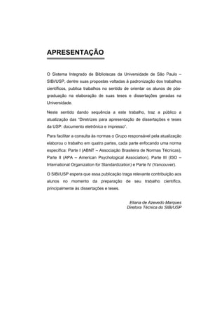 APRESENTAÇÃO 
O Sistema Integrado de Bibliotecas da Universidade de São Paulo – SIBi/USP, dentre suas propostas voltadas à padronização dos trabalhos científicos, publica trabalhos no sentido de orientar os alunos de pós- graduação na elaboração de suas teses e dissertações geradas na Universidade. 
Neste sentido dando sequência a este trabalho, traz a público a atualização das “Diretrizes para apresentação de dissertações e teses da USP: documento eletrônico e impresso”. 
Para facilitar a consulta às normas o Grupo responsável pela atualização elaborou o trabalho em quatro partes, cada parte enfocando uma norma específica: Parte I (ABNT – Associação Brasileira de Normas Técnicas), Parte II (APA – American Psychological Association), Parte III (ISO – International Organization for Standardization) e Parte IV (Vancouver). 
O SIBi/USP espera que essa publicação traga relevante contribuição aos alunos no momento da preparação de seu trabalho científico, principalmente às dissertações e teses. 
Eliana de Azevedo Marques 
Diretora Técnica do SIBi/USP  