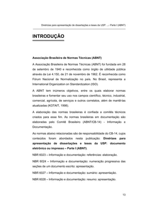 Diretrizes para apresentação de dissertações e teses da USP: ...- Parte I (ABNT) 
_______________________________________________________________________ 
INTRODUÇÃO 
Associação Brasileira de Normas Técnicas (ABNT) 
A Associação Brasileira de Normas Técnicas (ABNT) foi fundada em 28 de setembro de 1940 e reconhecida como órgão de utilidade pública através da Lei 4.150, de 21 de novembro de 1962. É reconhecida como Fórum Nacional de Normalização no país. No Brasil, representa a International Organization on Standardization (ISO). 
A ABNT tem inúmeros objetivos, entre os quais elaborar normas brasileiras e fomentar seu uso nos campos científico, técnico, industrial, comercial, agrícola, de serviços e outros correlatos, além de mantê-las atualizadas (KOTAIT, 1998). 
A elaboração das normas brasileiras é confiada a comitês técnicos criados para esse fim. As normas brasileiras em documentação são elaboradas pelo Comitê Brasileiro (ABNT/CB-14) - Informação e Documentação. 
As normas abaixo relacionadas são de responsabilidade do CB-14, cujos conteúdos foram abordados nesta publicação: Diretrizes para apresentação de dissertações e teses da USP: documento eletrônico ou impresso – Parte I (ABNT). 
NBR 6023 – Informação e documentação: referências: elaboração. 
NBR 6024 – Informação e documentação: numeração progressiva das seções de um documento escrito: apresentação. 
NBR 6027 – Informação e documentação: sumário: apresentação. 
NBR 6028 – Informação e documentação: resumo: apresentação. 
13 
 