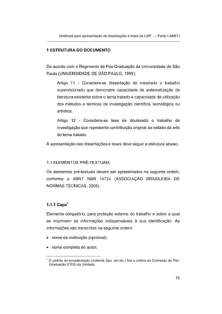 Diretrizes para apresentação de dissertações e teses da USP: ...- Parte I (ABNT) 
_______________________________________________________________________ 
1 ESTRUTURA DO DOCUMENTO 
De acordo com o Regimento de Pós-Graduação da Universidade de São Paulo (UNIVERSIDADE DE SÃO PAULO, 1999): 
Artigo 11 - Considera-se dissertação de mestrado o trabalho supervisionado que demonstre capacidade de sistematização da literatura existente sobre o tema tratado e capacidade de utilização dos métodos e técnicas de investigação científica, tecnológica ou artística. 
Artigo 12 - Considera-se tese de doutorado o trabalho de investigação que represente contribuição original ao estado da arte do tema tratado. 
A apresentação das dissertações e teses deve seguir a estrutura abaixo. 
1.1 ELEMENTOS PRÉ-TEXTUAIS 
Os elementos pré-textuais devem ser apresentados na seguinte ordem, conforme a ABNT NBR 14724 (ASSOCIAÇÃO BRASILEIRA DE NORMAS TÉCNICAS, 2005). 
1.1.1 Capa1 
Elemento obrigatório, para proteção externa do trabalho e sobre a qual se imprimem as informações indispensáveis à sua identificação. As informações são transcritas na seguinte ordem: 
• 
nome da instituição (opcional); 
• 
nome completo do autor; 
1 O padrão de encadernação (material, tipo, cor etc.) fica a critério da Comissão de Pós- Graduação (CPG) da Unidade. 
15 
 