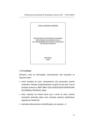 Diretrizes para apresentação de dissertações e teses da USP: ...- Parte I (ABNT) 
_______________________________________________________________________ 
CARLA SONSINO PEREIRA 
Antropometria e biomecânica comparativa da locomoção de corredores com e sem desigualdade estrutural de comprimento de membros inferiores 
São Paulo 
2006 
1.1.2 Lombada 
Elemento, onde as informações, opcionalmente, são impressas na seguinte ordem: 
• 
nome completo do autor, abreviando-se o(s) prenome(s) quando necessário, impresso longitudinalmente e legível do alto para o pé da lombada conforme a ABNT NBR 12225 (ASSOCIAÇÃO BRASILEIRA DE NORMAS TÉCNICAS, 2004); 
• 
título, impresso da mesma forma que o nome do autor, quando necessário abreviado pelas cinco primeiras palavras significativas seguidas de reticências; 
• 
elementos alfanuméricos de identificação, por exemplo v. 2. 
17 
 
