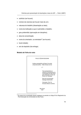 Diretrizes para apresentação de dissertações e teses da USP: ...- Parte I (ABNT) 
_______________________________________________________________________ 
• 
subtítulo (se houver); 
• 
número de volumes (se houver mais de um); 
• 
natureza do trabalho (dissertação ou tese); 
• 
nome da instituição a que é submetido o trabalho; 
• 
grau pretendido (aprovação em disciplina); 
• 
área de concentração; 
• 
nome do orientador, co-orientador2 (se houver); 
• 
local (cidade); 
• 
ano de depósito (da entrega). 
Modelo de Folha de rosto 
PAULO CÉSAR BOGGIANI 
Análise estratigráfica da Bacia Corumbá 
(neoproterozóico) – Mato Grosso do Sul 
v.1 
Tese apresentada ao Instituto de Geociências da Universidade de São Paulo para obtenção do título de Doutor em Geologia 
Área de Concentração: Geologia Sedimentar 
Orientador: Prof. Dr. Armando Márcio Coimbra 
São Paulo 
1997 
2 Os casos de co-orientação devem obedecer ao previsto no Artigo 93 do Regimento da Pós-Graduação da Universidade de São Paulo. 
19 
 