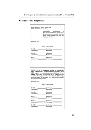 Diretrizes para apresentação de dissertações e teses da USP: ...- Parte I (ABNT) 
_______________________________________________________________________ 
Modelos de Folha de aprovação 
Nome: SANTOS, Marco Aurélio dos 
Título: Anatomia dos equinos 
Dissertação apresentada à Faculdade de Medicina Veterinária e Zootecnia da Universidade de São Paulo para obtenção do título de Mestre em Anatomia 
Aprovado em: 
Banca Examinadora 
Prof. Dr. _____________Instituição: ______________ 
Julgamento: ___________ Assinatura: ______________ 
Prof. Dr. _____________Instituição: ______________ 
Julgamento: ___________ Assinatura: ______________ 
Prof. Dr. _____________Instituição: ______________ 
Julgamento: ___________ Assinatura: ______________ 
FONOFF, R. D. N. Reparação tecidual da mucosa de ratos submetidos à frenectomia labial com luz laser CO2, seguido ou não da aplicação de luz laser de As- Ga-A1: estudo aos microscópios de luz e eletrônica de varredura. Tese apresentada à Faculdade de Odontologia da Universidade de São Paulo para obtenção do título de Doutor em Odontopediatria. 
Aprovado em: 
Banca Examinadora 
Prof. Dr. _____________Instituição: ______________ 
Julgamento: ___________ Assinatura: ______________ 
Prof. Dr. _____________Instituição: ______________ 
Julgamento: ___________ Assinatura: ______________ 
Prof. Dr. _____________Instituição: ______________ 
Julgamento: ___________ Assinatura: ______________ 
Prof. Dr. _____________Instituição: ______________ 
Julgamento: ___________ Assinatura: ______________ 
Prof. Dr. _____________Instituição: ______________ 
Julgamento: ___________ Assinatura: ______________ 
23 
 